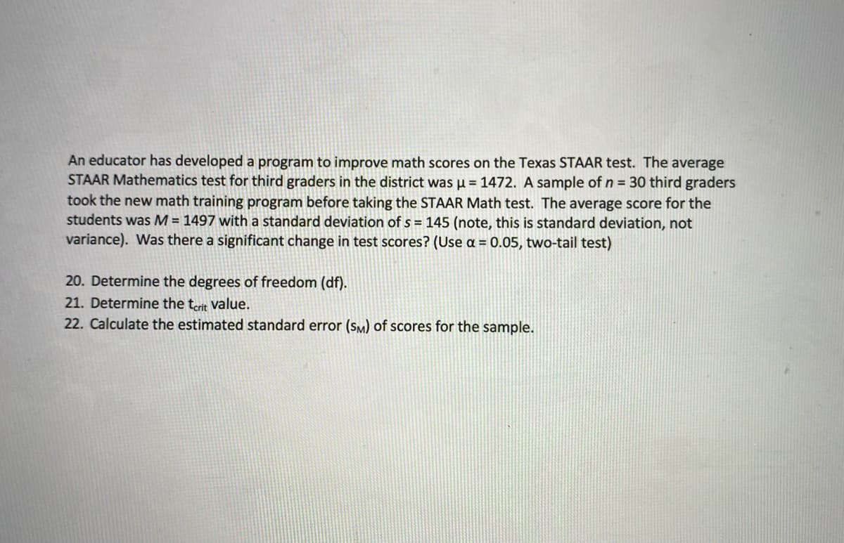 An educator has developed a program to improve math scores on the Texas STAAR test. The average
STAAR Mathematics test for third graders in the district was µ = 1472. A sample of n = 30 third graders
took the new math training program before taking the STAAR Math test. The average score for the
students was M = 1497 with a standard deviation of s = 145 (note, this is standard deviation, not
variance). Was there a significant change in test scores? (Use a = 0.05, two-tail test)
20. Determine the degrees of freedom (df).
21. Determine the terit value.
22. Calculate the estimated standard error (SM) of scores for the sample.

