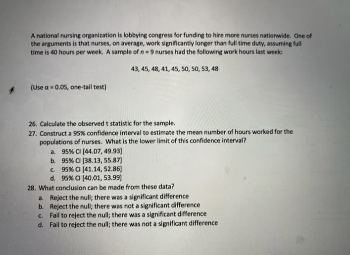 A national nursing organization is lobbying congress for funding to hire more nurses nationwide. One of
the arguments is that nurses, on average, work significantly longer than full time duty, assuming full
time is 40 hours per week. A sample of n = 9 nurses had the following work hours last week:
43, 45, 48, 41, 45, 50, 50, 53, 48
(Use a = 0.05, one-tail test)
26. Calculate the observed t statistic for the sample.
27. Construct a 95% confidence interval to estimate the mean number of hours worked for the
populations of nurses. What is the lower limit of this confidence interval?
a. 95% CI (44.07, 49.93]
b. 95% CI (38.13, 55.87]
c. 95% CI (41.14, 52.86]
d. 95% CI (40.01, 53.99]
28. What conclusion can be made from these data?
a. Reject the null; there was a significant difference
b. Reject the null; there was not a significant difference
c. Fail to reject the null; there was a significant difference
d. Fail to reject the null; there was not a significant difference
