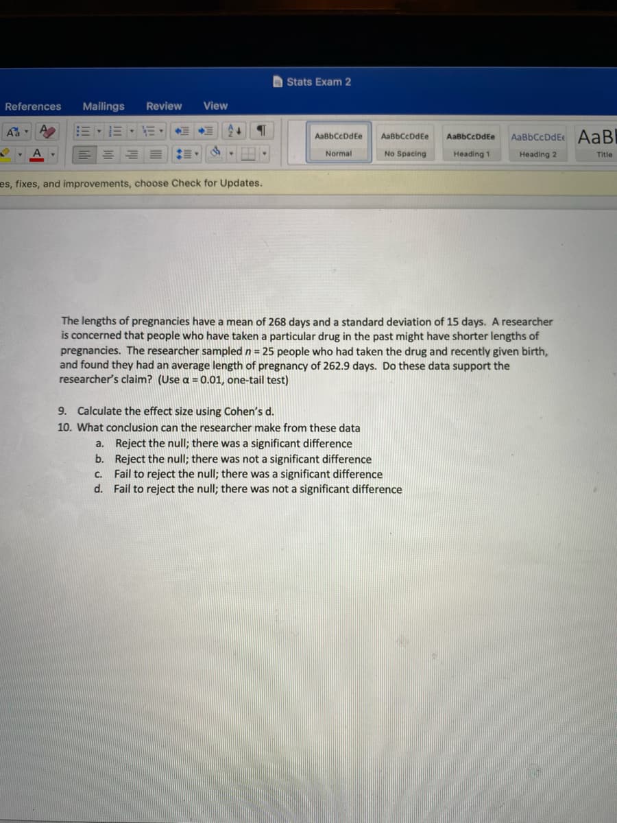 A Stats Exam 2
References
Mailings
Review
View
=、三、而
AaBbCcDdEe AaB
AaBbCcDdEe
AaßbCcDdEe
AaBbCcDdEe
Normal
No Spacing
Heading 1
Heading 2
Title
es, fixes, and improvements, choose Check for Updates.
The lengths of pregnancies have a mean of 268 days and a standard deviation of 15 days. A researcher
is concerned that people who have taken a particular drug in the past might have shorter lengths of
pregnancies. The researcher sampled n = 25 people who had taken the drug and recently given birth,
and found they had an average length of pregnancy of 262.9 days. Do these data support the
researcher's claim? (Use a = 0.01, one-tail test)
9. Calculate the effect size using Cohen's d.
10. What conclusion can the researcher make from these data
a. Reject the null; there was a significant difference
b. Reject the null; there was not a significant difference
c. Fail to reject the null; there was a significant difference
d. Fail to reject the null; there was not a significant difference
