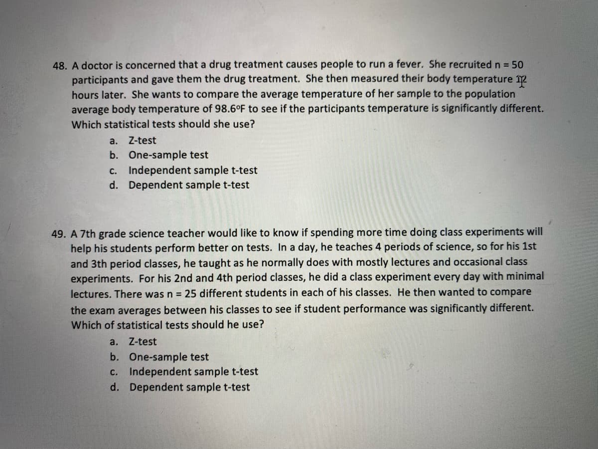 48. A doctor is concerned that a drug treatment causes people to run a fever. She recruited n = 50
participants and gave them the drug treatment. She then measured their body temperature 2
hours later. She wants to compare the average temperature of her sample to the population
average body temperature of 98.6°F to see if the participants temperature is significantly different.
Which statistical tests should she use?
a.
Z-test
b. One-sample test
c. Independent sample t-test
d. Dependent sample t-test
49. A 7th grade science teacher would like to know if spending more time doing class experiments will
help his students perform better on tests. In a day, he teaches 4 periods of science, so for his 1st
and 3th period classes, he taught as he normally does with mostly lectures and occasional class
experiments. For his 2nd and 4th period classes, he did a class experiment every day with minimal
lectures. There was n = 25 different students in each of his classes. He then wanted to compare
the exam averages between his classes to see if student performance was significantly different.
Which of statistical tests should he use?
a. Z-test
b. One-sample test
c. Independent sample t-test
d. Dependent sample t-test
