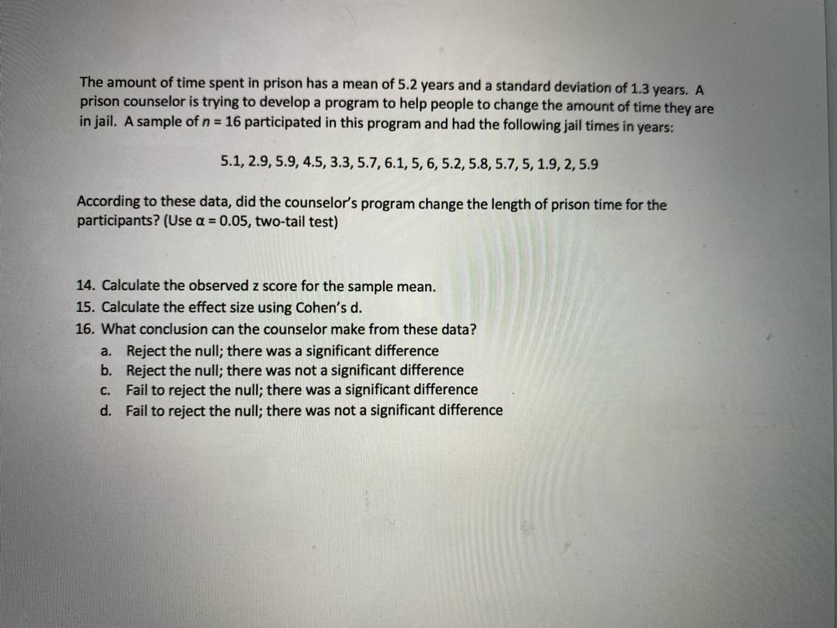 The amount of time spent in prison has a mean of 5.2 years and a standard deviation of 1.3 years. A
prison counselor is trying to develop a program to help people to change the amount of time they are
in jail. A sample of n = 16 participated in this program and had the following jail times in years:
5.1, 2.9, 5.9, 4.5, 3.3, 5.7, 6.1, 5, 6, 5.2, 5.8, 5.7, 5, 1.9, 2, 5.9
According to these data, did the counselor's program change the length of prison time for the
participants? (Use a = 0.05, two-tail test)
14. Calculate the observed z score for the sample mean.
15. Calculate the effect size using Cohen's d.
16. What conclusion can the counselor make from these data?
a. Reject the null; there was a significant difference
b. Reject the null; there was not a significant difference
C. Fail to reject the null; there was a significant difference
d. Fail to reject the null; there was not a significant difference
