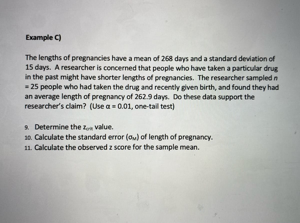 Example C)
The lengths of pregnancies have a mean of 268 days and a standard deviation of
15 days. A researcher is concerned that people who have taken a particular drug
in the past might have shorter lengths of pregnancies. The researcher sampled n
25 people who had taken the drug and recently given birth, and found they had
an average length of pregnancy of 262.9 days. Do these data support the
researcher's claim? (Use a = 0.01, one-tail test)
%3D
9. Determine the zcrit value.
10. Calculate the standard error (ơm) of length of pregnancy.
11. Calculate the observed z score for the sample mean.
