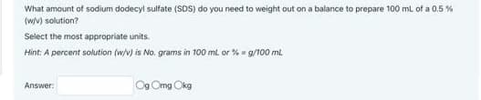 What amount of sodium dodecyl sulfate (SDS) do you need to weight out on a balance to prepare 100 mL of a 0.5 %
(w/v) solution?
Select the most appropriate units.
Hint: A percent solution (w/v) is No. grams in 100 ml or % = g/100 ml.
Answer:
Og Omg Okg
