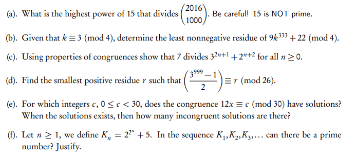 2016
(a). What is the highest power of 15 that divides
1000).
Be careful! 15 is NOT prime.
(b). Given that k =3 (mod 4), determine the least nonnegative residue of 9k333 +22 (mod 4).
(c). Using properties of congruences show that 7 divides 32n+1+2n+2 for all n >0.
3999 – 1
(d). Find the smallest positive residue r such that
=r (mod 26).
2
(e). For which integers c, 0<c < 30, does the congruence 12x = c (mod 30) have solutions?
When the solutions exists, then how many incongruent solutions are there?
(f). Let n > 1, we define K, = 22" +5. In the sequence K1,K2,K3,... can there be a prime
number? Justify.
