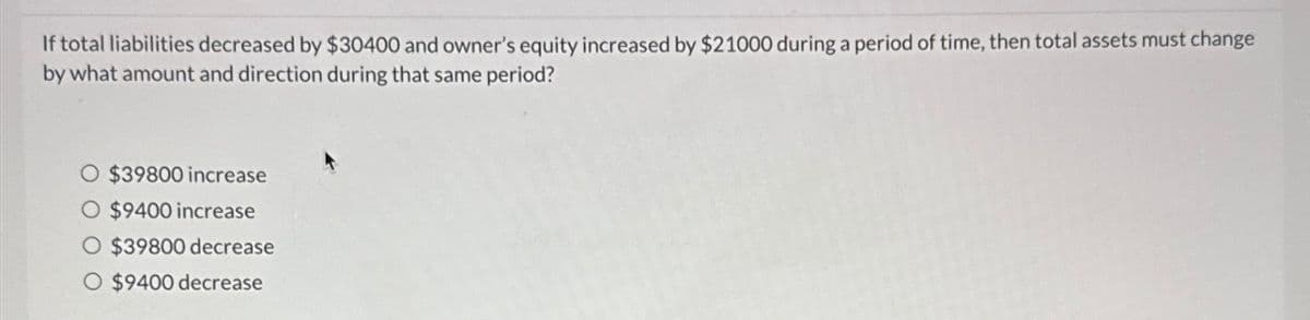 If total liabilities decreased by $30400 and owner's equity increased by $21000 during a period of time, then total assets must change
by what amount and direction during that same period?
$39800 increase
$9400 increase
$39800 decrease
O $9400 decrease