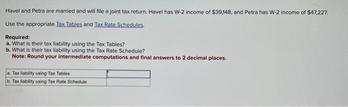 Havel and Petra are married and will file a joint tax return. Havel has W-2 income of $39,148, and Petra has W-2 income of $47,227.
Use the appropriate Tax Tables and Tax Rate Schedules.
Required:
a. What is their tax liability using the Tax Tables?
b. What is their tax liability using the Tax Rate Schedule?
Note: Round your intermediate computations and final answers to 2 decimal places.
a. Tax liability using Tax Tables
b. Tax liability using Tax Rate Schedule