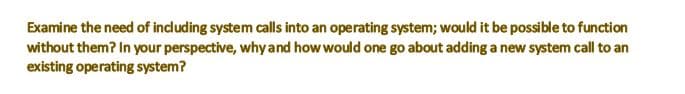 Examine the need of including system calls into an operating system; would it be possible to function
without them? In your perspective, why and how would one go about adding a new system call to an
existing operating system?
