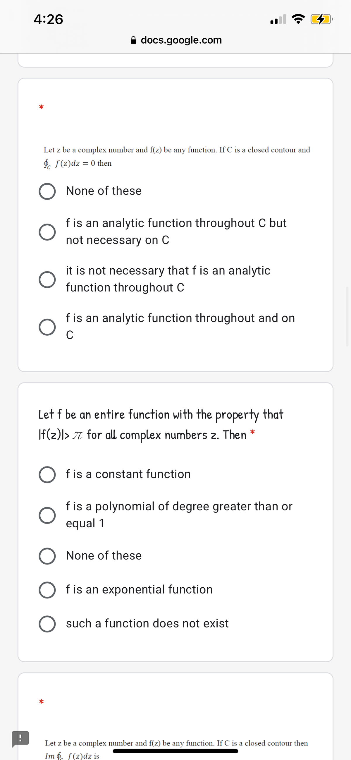 4:26
A docs.google.com
Let z be a complex number and f(z) be any function. If C is a closed contour and
P. f(z)dz = 0 then
None of these
f is an analytic function throughout C but
not necessary on C
it is not necessary that f is an analytic
function throughout C
f is an analytic function throughout and on
C
Let f be an entire function with the property that
If(2)|> 7 for all complex numbers 2. Then *
f is a constant function
f is a polynomial of degree greater than or
equal 1
None of these
f is an exponential function
such a function does not exist
Let z be a complex number and f(z) be any function. If C is a closed contour then
Im f. f(z)dz is
