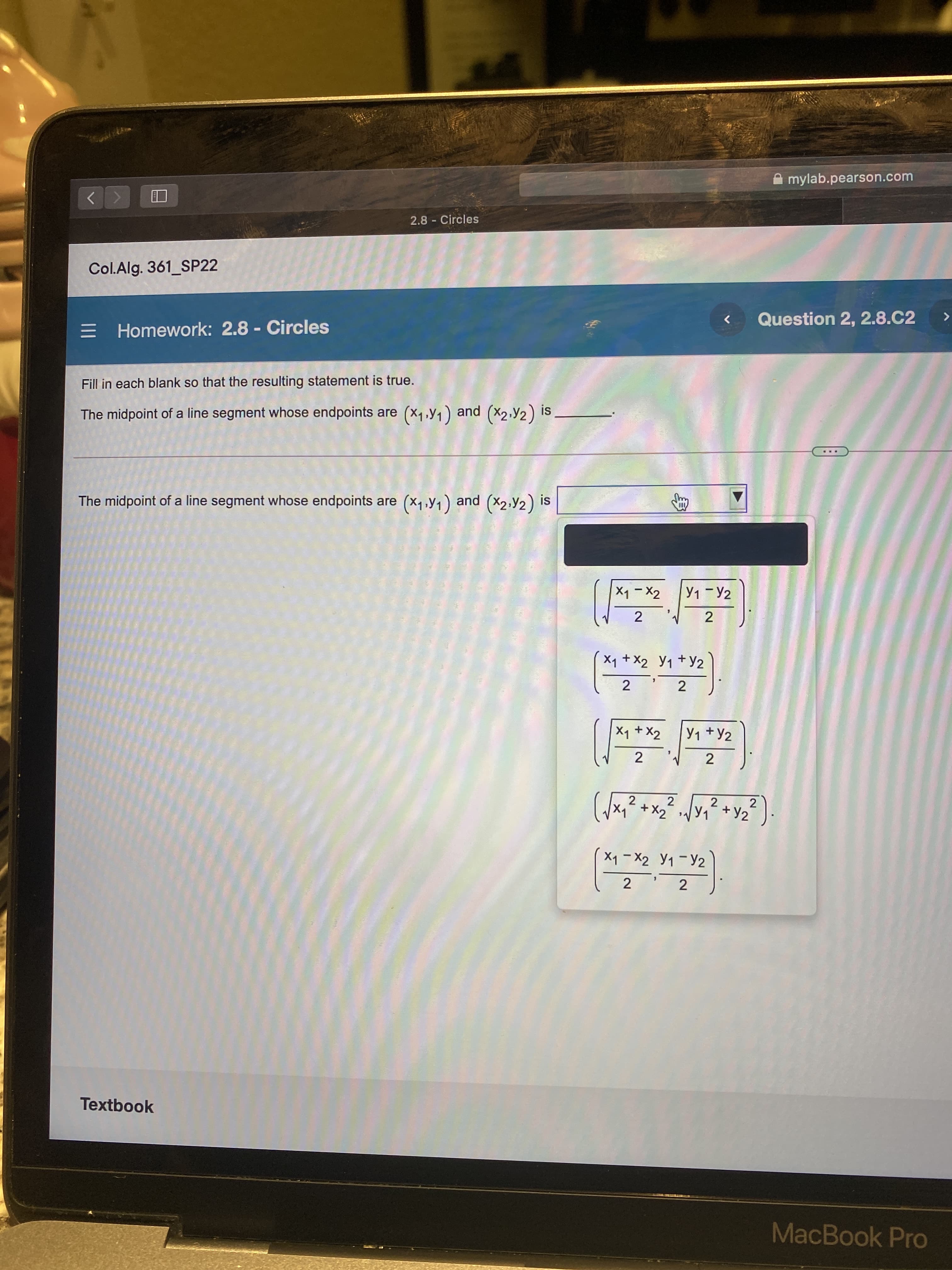 2.
A mylab.pearson.com
2.8 Circles
Col.Alg. 361_SP22
= Homework: 2.8 - Circles
三
Question 2, 2.8.C2
く
Fill in each blank so that the resulting statement is true.
S!
The midpoint of a line segment whose endpoints are (x1,y1) and (X2,Y2) is
The midpoint of a line segment whose endpoints are (x1,y1) and (X2,Y2) is
(くx)
Y1 -Y2
2
2.
Xq +X2 Y1 +y2
2
X1 + X2
Y1 +Y2
2
2
2.
2.
メ+
Xq - X2 Y1 -Y2
2
2
Textbook
MacBook Pro
