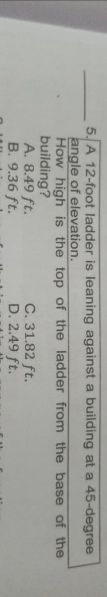 5. A 12-foot ladder is leaning against a building at a 45-degree
angle of elevation.
How high is the top of the ladder from the base of the
building?
A. 8.49 ft.
B. 9.36 ft.
C. 31.82 ft.
D. 2.49 ft.
