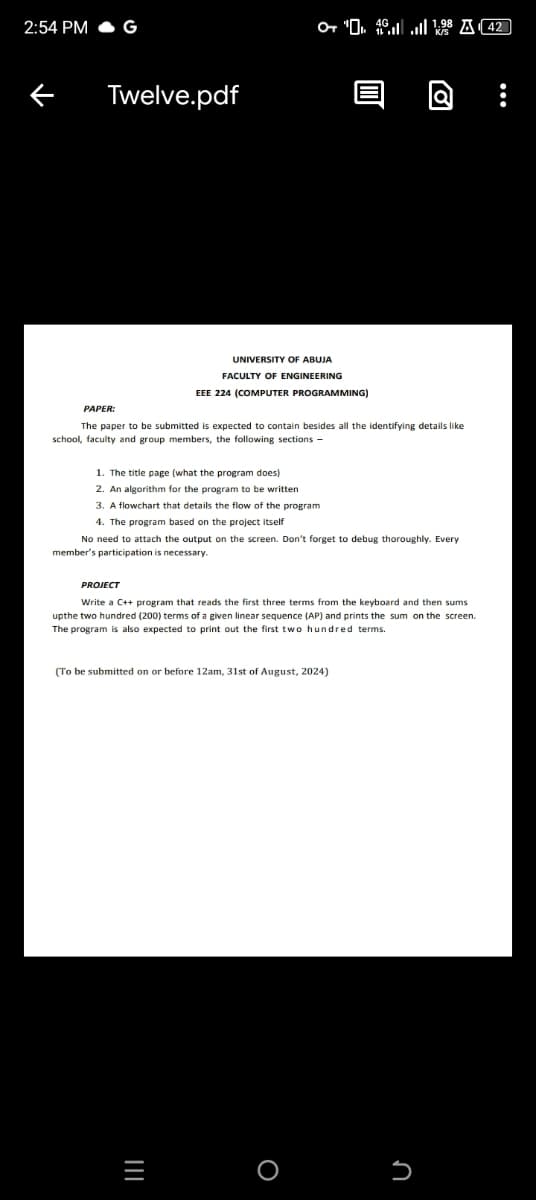 2:54 PM
G
Twelve.pdf
19842
K/S
PAPER:
UNIVERSITY OF ABUJA
FACULTY OF ENGINEERING
EEE 224 (COMPUTER PROGRAMMING)
The paper to be submitted is expected to contain besides all the identifying details like
school, faculty and group members, the following sections -
1. The title page (what the program does)
2. An algorithm for the program to be written
3. A flowchart that details the flow of the program
4. The program based on the project itself
No need to attach the output on the screen. Don't forget to debug thoroughly. Every
member's participation is necessary.
PROJECT
Write a C++ program that reads the first three terms from the keyboard and then sums
upthe two hundred (200) terms of a given linear sequence (AP) and prints the sum on the screen.
The program is also expected to print out the first two hundred terms.
(To be submitted on or before 12am, 31st of August, 2024)
=
о
n