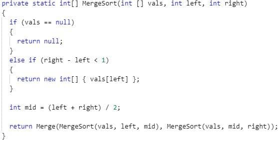 private static int[] MergeSort(int [] vals, int left, int right)
{
if (vals == null)
{
return null;
}
else if (right - left < 1)
{
return new int[] { vals[left] );
int mid = (left + right) / 2;
return Merge (MergeSort(vals, left, mid), MergeSort (vals, mid, right));
