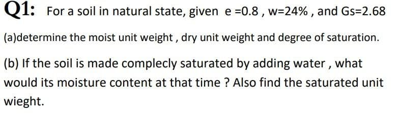 Q1: For a soil in natural state, given e =0.8, w=24% , and Gs=2.68
(a)determine the moist unit weight, dry unit weight and degree of saturation.
(b) If the soil is made complecly saturated by adding water, what
would its moisture content at that time ? Also find the saturated unit
wieght.
