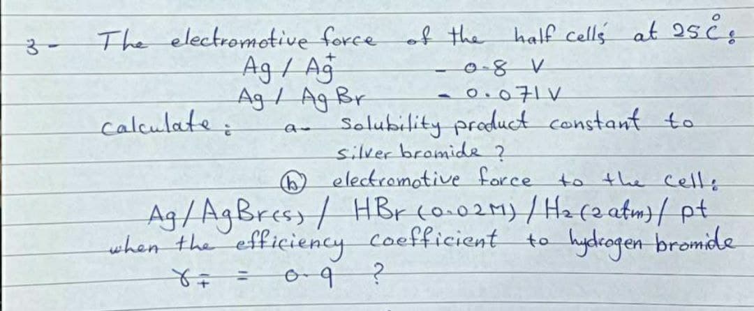 The electromotive force of the half cells at 25čs
Ag / Ag
Ag / Ag Br
-0.071V
Solubility producct constant to
silver bromide ?
O electromotive force
calculate:
to the Celle
Ag/AgBress/ HBr co.02M)/Hafe atm}{ pt
when the efficiency Coefficient
to hydrogen bromide
