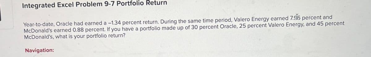 Integrated Excel Problem 9-7 Portfolio Return
Year-to-date, Oracle had earned a -1.34 percent return. During the same time period, Valero Energy earned 7.96 percent and
McDonald's earned 0.88 percent. If you have a portfolio made up of 30 percent Oracle, 25 percent Valero Energy, and 45 percent
McDonald's, what is your portfolio return?
Navigation: