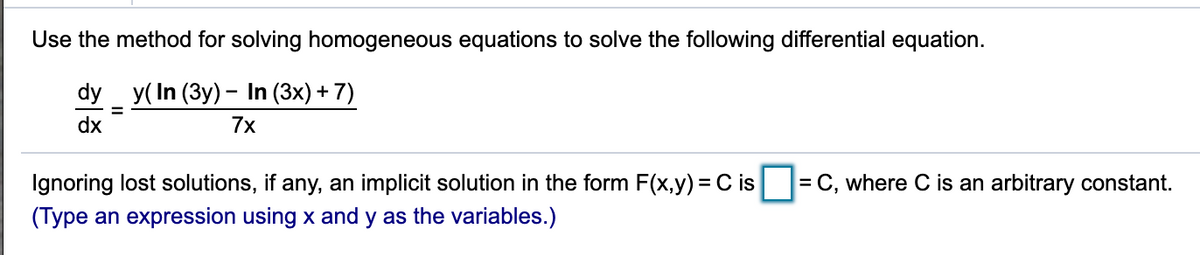 Use the method for solving homogeneous equations to solve the following differential equation.
dy _y(In (Зy) - In (3x) + 7)
dx
7x
Ignoring lost solutions, if any, an implicit solution in the form F(x,y) = C is
= C, where C is an arbitrary constant.
(Type an expression using x and y as the variables.)
