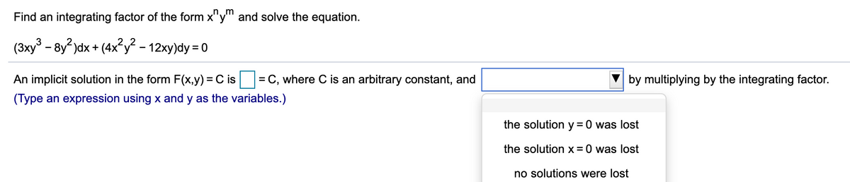 Find an integrating factor of the form x"y and solve the equation.
(3xy° – 8y² )dx + (4x²y? - 12xy)dy = 0
An implicit solution in the form F(x,y) = C is= C, where C is an arbitrary constant, and
by multiplying by the integrating factor.
(Type an expression using x and y as the variables.)
the solution y = 0 was lost
the solution x = 0 was lost
no solutions were lost
