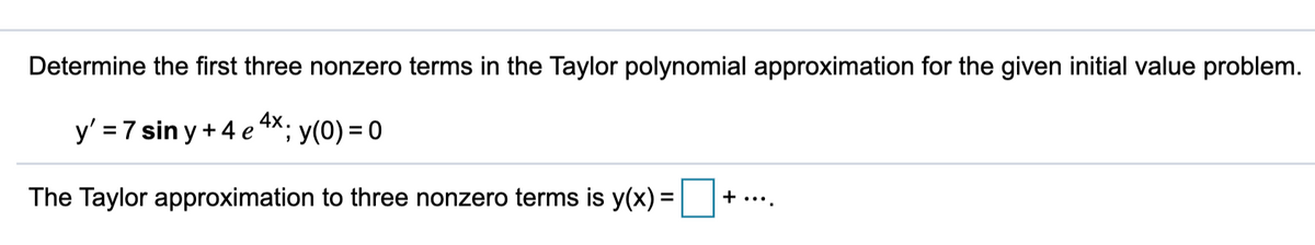 Determine the first three nonzero terms in the Taylor polynomial approximation for the given initial value problem.
y' = 7 sin y +4 e 4X; y(0) = 0
+ ....
The Taylor approximation to three nonzero terms is y(x) =
