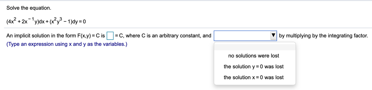 Solve the equation.
(4x2 + 2x1y)dx + (x²y° - 1)dy = 0
An implicit solution in the form F(x,y) = C is
= C, where C is an arbitrary constant, and
by multiplying by the integrating factor.
(Type an expression using x and y as the variables.)
no solutions were lost
the solution y =0 was lost
the solution x= 0 was lost
