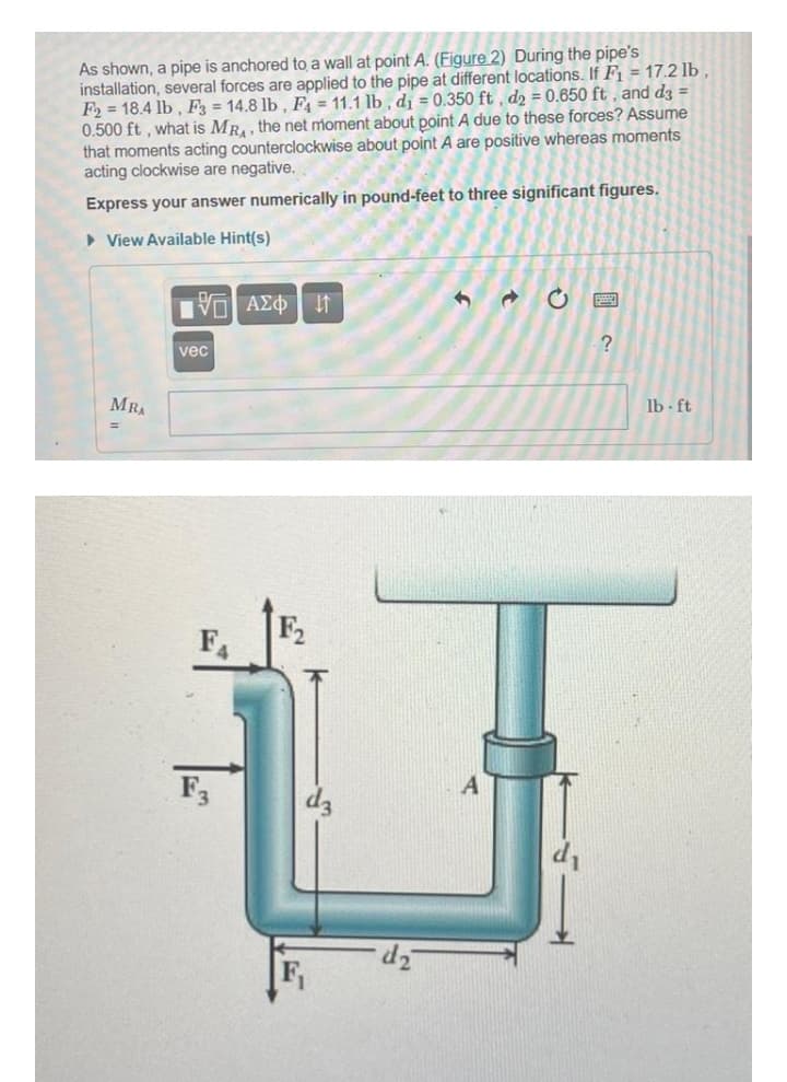 As shown, a pipe is anchored to a wall at point A. (Figure 2) During the pipe's
installation, several forces are applied to the pipe at different locations. If F = 17.2 lb ,
F2 = 18.4 lb, F = 14.8 lb, F = 11.1 lb , dj = 0.350 ft , d2 = 0.650 ft , and dz =
0.500 ft , what is MR, , the net moment about point A due to these forces? Assume
that moments acting counterclockwise about point A are positive whereas moments
acting clockwise are negative.
Express your answer numerically in pound-feet to three significant figures.
• View Available Hint(s)
Πν ΑΣΦ
vec
MRA
lb ft
F2
F
F3
dz
