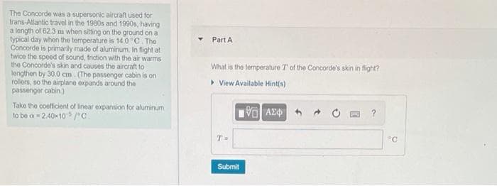 The Concorde was a supersonic aircraft used for
trans-Allantic travel in the 1980s and 1990s, having
a length of 62.3 m when sitting on the ground on a
typical day when the temperature is 14.0 "C. The
Concorde is primarily made of aluminum. In flight at
twice the speed of sound, friction with the air warms
the Concorde's skin and causes the aircraft to
lengthen by 30.0 cm (The passenger cabin is on
rollers, so the airplane expands around the
passenger cabin)
Part A
What is the temperature T of the Concorde's skin in flight?
> View Available Hint(s)
Take the coeficient of linear expansion for aluminum
to be a 2.40* 10 /"c.
T-
"C
Submit
