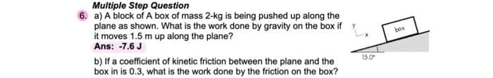 Multiple Step Question
6. a) A block of A box of mass 2-kg is being pushed up along the
plane as shown. What is the work done by gravity on the box if Y
it moves 1.5 m up along the plane?
Ans: -7.6 J
box
b) If a coefficient of kinetic friction between the plane and the
box in is 0.3, what is the work done by the friction on the box?
15.0
