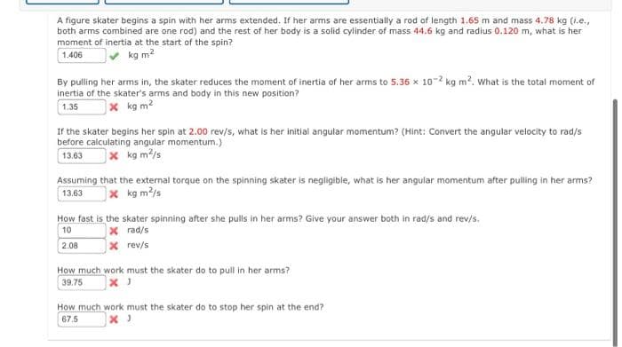 A figure skater begins a spin with her arms extended. If her arms are essentially a rod of length 1.65 m and mass 4.78 kg (i.e.,
both arms combined are one rod) and the rest of her body is a solid cylinder of mass 44.6 kg and radius 0.120 m, what is her
moment of inertia at the start of the spin?
kg m?
1.406
By pulling her arms in, the skater reduces the moment of inertia of her arms to 5.36 x 10-2 kg m2. what is the total moment of
Inertia of the skater's arms and body in this new position?
x kg m2
1.35
If the skater begins her spin at 2.00 rev/s, what is her initial angular momentum? (Hint: Convert the angular velocity to rad/s
before calculating angular momentum.)
13.63
x kg m2/s
Assuming that the external torque on the spinning skater is negligible, what is her angular momentum after pulling in her arms?
13.63
)× kg m2/s
How fast is the skater spinning after she pulls in her arms? Give your answer both in rad/s and rev/s.
x rad/s
x rev/s
10
2.08
How much work must the skater do to pull in her arms?
39.75
How much work must the skater do to stop her spin at the end?
67.5
