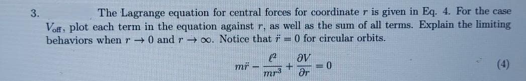 3.
The Lagrange equation for central forces for coordinate r is given in Eq. 4. For the case
Voff, plot each term in the equation against r, as well as the sum of all terms. Explain the limiting
behaviors when r 0 and r 0o. Notice that = 0 for circular orbits.
(2
mi -
ƏV
= 0
(4)
Mr3
