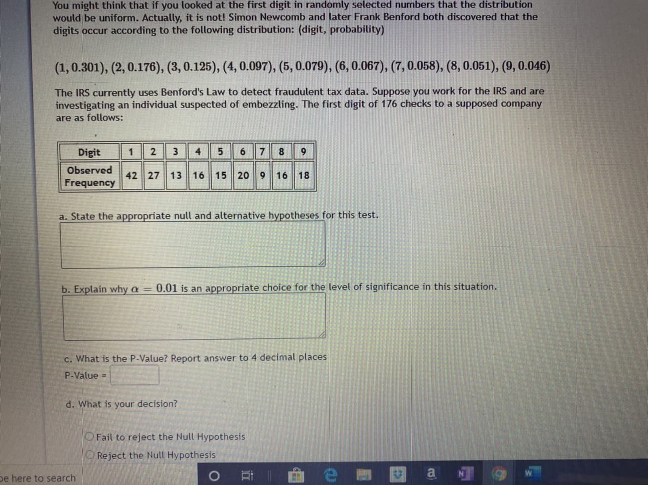 (1,0.301), (2, 0.176), (3, 0.125), (4, 0.097), (5, 0.079), (6, 0.067), (7, 0.058), (8, 0.051), (9, 0.046)
The IRS currently uses Benford's Law to detect fraudulent tax data. Suppose you work for the IRS and are
investigating an individual suspected of embezzling. The first digit of 176 checks to a supposed company
are as follows:
Digit
456 78
2
3
9
Observed
42 27 13
16 15 20 9 16 18
Frequency
a. State the appropriate null and alternative hypotheses for this test.
b. Explain why a = 0.01 is an appropriate choice for the level of significance in this situation.
c. What is the P-Value? Report answer to 4 decimal places
P-Value =
d. What is your decision?
OFail to reject the Null Hypothesis
O Reject the Null Hypothesis
