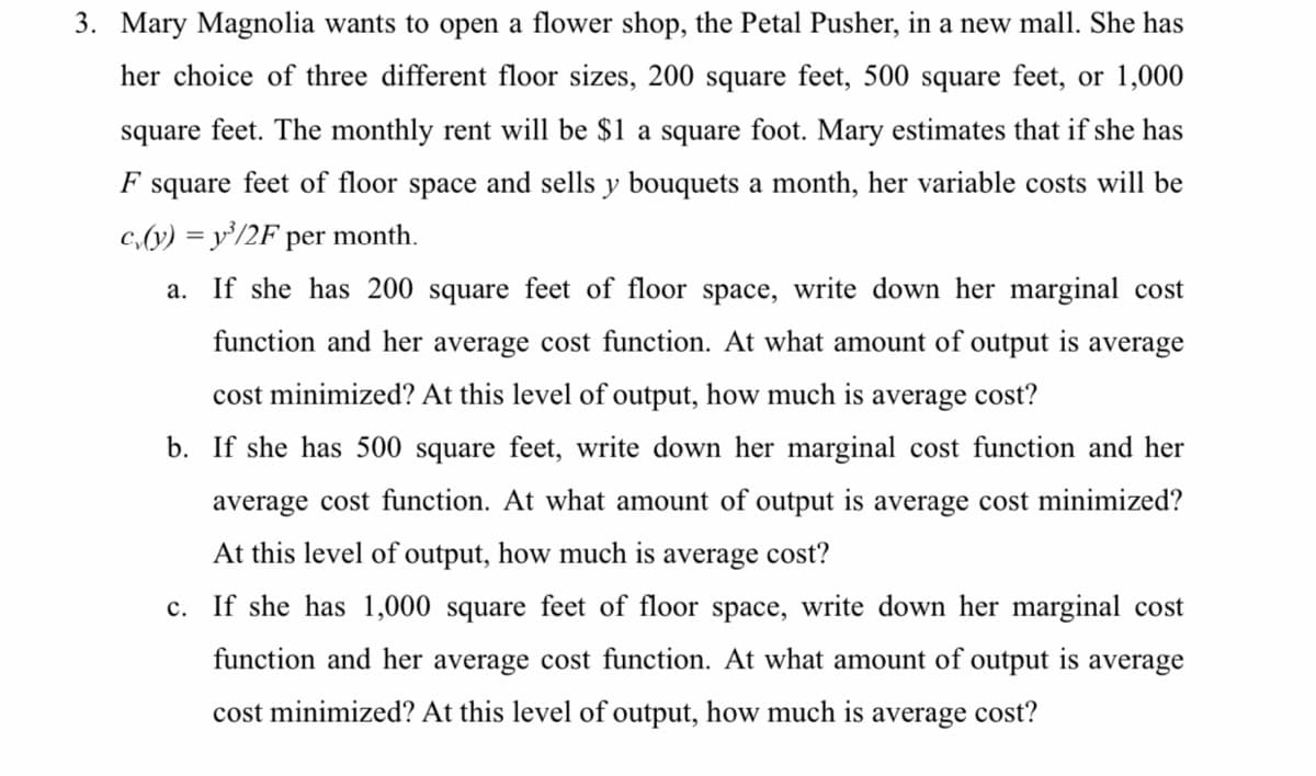 3. Mary Magnolia wants to open a flower shop, the Petal Pusher, in a new mall. She has
her choice of three different floor sizes, 200 square feet, 500 square feet, or 1,000
square feet. The monthly rent will be $1 a square foot. Mary estimates that if she has
F
square feet of floor space and sells y bouquets a month, her variable costs will be
c,(y) = y'/2F per month.
a. If she has 200 square feet of floor space, write down her marginal cost
function and her average cost function. At what amount of output is average
cost minimized? At this level of output, how much is average cost?
b. If she has 500 square feet, write down her marginal cost function and her
average cost function. At what amount of output is average cost minimized?
At this level of output, how much is average cost?
c. If she has 1,000 square feet of floor space, write down her marginal cost
function and her average cost function. At what amount of output is average
cost minimized? At this level of output, how much is
average
cost?
