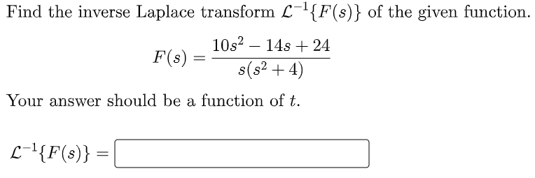 Find the inverse Laplace transform L-'{F(s)} of the given function.
10s? – 14s + 24
-
F(s) =
s(s? + 4)
Your answer should be a function of t.
L-l{F(s)}
