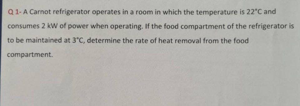 Q 1- A Carnot refrigerator operates in a room in which the temperature is 22°C and
consumes 2 kW of power when operating. If the food compartment of the refrigerator is
to be maintained at 3°C, determine the rate of heat removal from the food
compartment.