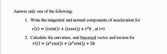 Answer only one of the following:
1. Write the tangential and normal components of acceleration for
r(t) = (tsint)i + (tcost)j + tk, at t-0
2. Calculate the curvature, unit binormal vector and torsion for
r(t) = (e cost)i + (e'sint)j +5k
