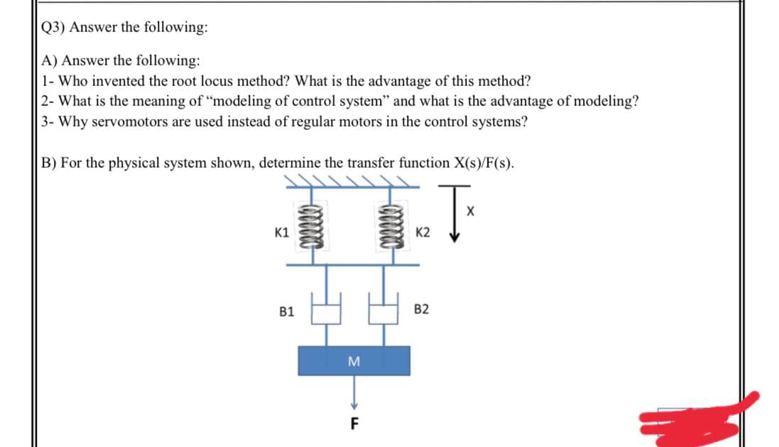 Q3) Answer the following:
A) Answer the following:
1- Who invented the root locus method? What is the advantage of this method?
2- What is the meaning of "modeling of control system" and what is the advantage of modeling?
3- Why servomotors are used instead of regular motors in the control systems?
B) For the physical system shown, determine the transfer function X(s)/F(s).
K1
K2
B1
B2
M
F
