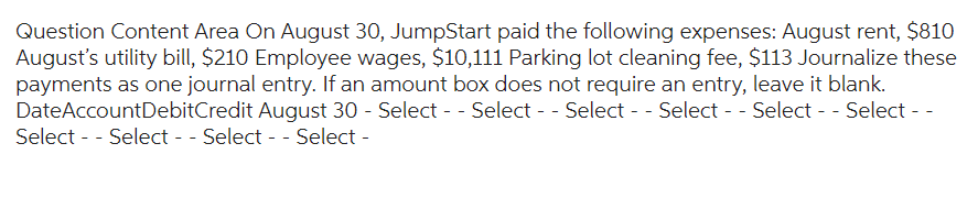 Question Content Area On August 30, JumpStart paid the following expenses: August rent, $810
August's utility bill, $210 Employee wages, $10,111 Parking lot cleaning fee, $113 Journalize these
payments as one journal entry. If an amount box does not require an entry, leave it blank.
Date AccountDebitCredit August 30 - Select -- Select -- Select -- Select -- Select -- Select --
Select -- Select -- Select -- Select -