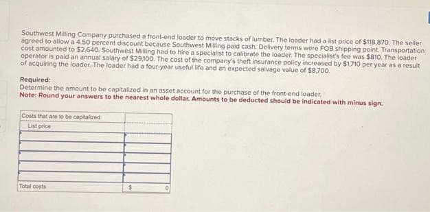 Southwest Milling Company purchased a front-end loader to move stacks of lumber. The loader had a list price of $118,870. The seller
agreed to allow a 4.50 percent discount because Southwest Milling paid cash. Delivery terms were FOB shipping point. Transportation
cost amounted to $2,640. Southwest Milling had to hire a specialist to calibrate the loader. The specialist's fee was $810. The loader
operator is paid an annual salary of $29,100. The cost of the company's theft insurance policy increased by $1,710 per year as a result
of acquiring the loader. The loader had a four-year useful life and an expected salvage value of $8,700.
Required:
Determine the amount to be capitalized in an asset account for the purchase of the front-end loader.
Note: Round your answers to the nearest whole dollar. Amounts to be deducted should be indicated with minus sign.
Costs that are to be capitalized
List price
Total costs
$