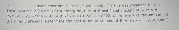 Under constant T and P, a polynomial fit to measurements of the
total volume V (in cm3) of a binary mixture of B and fixed amount of A is V =
778.55 - 22.5749x + 0.56892x2 + 0.01023x3 + 0.00234x4, where x is the amount of
B (in mol) present. Determine the partial molar volume of B when x = 15.228 (mol).
1.
