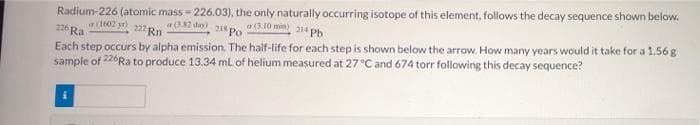 Radium-226 (atomic mass - 226.03), the only naturally occurring isotope of this element, follows the decay sequence shown below.
a(1602 yr)
226 Ra
a(382 day)
a.10 min 214 Phb
218 Po
Each step occurs by alpha emission. The half-life for each step is shown below the arrow, How many years would it take for a 1.56g
sample of 226Ra to produce 13.34 mL of helium measured at 27 °C and 674 torr following this decay sequence?
22 Rn
