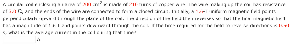 A circular coil enclosing an area of 200 cm2 is made of 210 turns of copper wire. The wire making up the coil has resistance
of 3.0 N, and the ends of the wire are connected to form a closed circuit. Initially, a 1.6-T uniform magnetic field points
perpendicularly upward through the plane of the coil. The direction of the field then reverses so that the final magnetic field
has a magnitude of 1.6 T and points downward through the coil. If the time required for the field to reverse directions is 0.50
s, what is the average current in the coil during that time?
A
