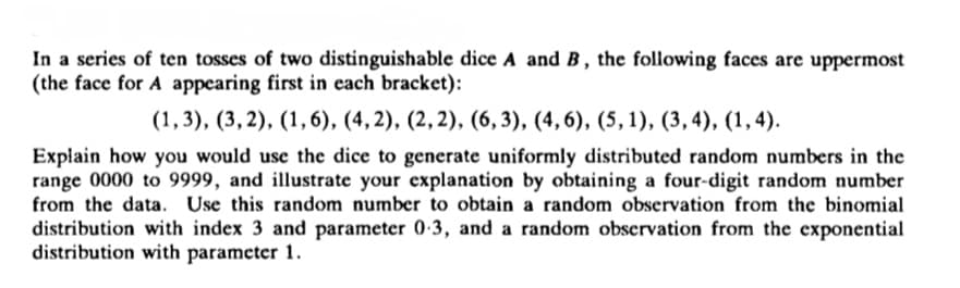 In a series of ten tosses of two distinguishable dice A and B, the following faces are uppermost
(the face for A appearing first in each bracket):
(1,3), (3,2), (1,6), (4, 2), (2,2), (6, 3), (4, 6), (5, 1), (3,4), (1,4).
Explain how you would use the dice to generate uniformly distributed random numbers in the
range 0000 to 9999, and illustrate your explanation by obtaining a four-digit random number
from the data. Use this random number to obtain a random observation from the binomial
distribution with index 3 and parameter 0-3, and a random observation from the exponential
distribution with parameter 1.
