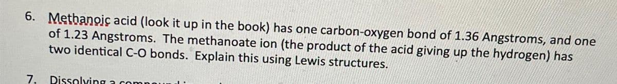 6. Methanoic acid (look it up in the book) has one carbon-oxygen bond of 1.36 Angstroms, and one
of 1.23 Angstroms. The methanoate ion (the product of the acid giving up the hydrogen) has
two identical C-O bonds. Explain this using Lewis structures.
7. Dissolving a c