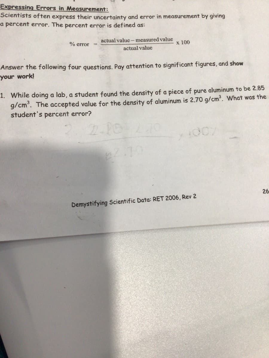 Expressing Errors in Measurement:
Scientists often express their uncertainty and error in measurement by giving
a percent error. The percent error is defined as:
% error
actual value - measured value
x 100
actual value
Answer the following four questions. Pay attention to significant figures, and show
your work!
1. While doing a lab, a student found the density of a piece of pure aluminum to be 2.85
g/cm°. The accepted value for the density of aluminum is 2.70 g/cm³. What was the
student's percent error?
22.70
26
Demystifying Scientific Data: RET 2006, Rev 2
