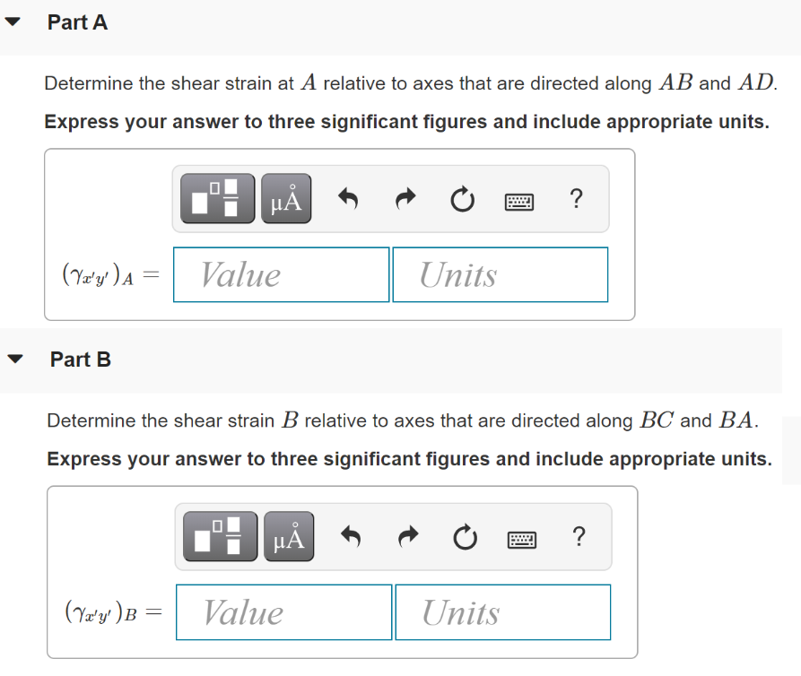 Part A
Determine the shear strain at A relative to axes that are directed along AB and AD.
Express your answer to three significant figures and include appropriate units.
HẢ
?
(Ye'y' )A =
Value
Units
Part B
Determine the shear strain B relative to axes that are directed along BC and BA.
Express your answer to three significant figures and include appropriate units.
?
(Ye'y')B =
Value
Units
