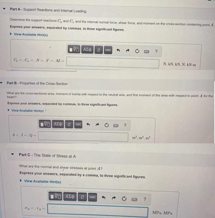 Part A- Support Reactions and Internal Loading
Determine the support reactions C, and C, and the internal normal force, shear force, and moment on the cross-section containing point A.
Express your answers, separated by commas, to three significant figures.
> View Available Hint(s)
V AE¢ it vec
?
C, .C, =. N =, V=, M =
N, kN. kN. N. kN-m
Part B - Properties of the Cross-Section
What are the cross-sectional area, moment of inertia with respect to the neutral axis, and first moment of the area with respect to point A for the
beam?
Express your answers, separated by commas, to three significant figures.
> View Available Hint(s)
V AE It vec
?
A =,1=,Q=
m2, m, m"
Part C- The State of Stress at A
What are the normal and shear stresses at point A?
Express your answers, separated by a comma, to three significant figures.
> View Available Hint(s)
vec
?
CA.TA
MPa, MPa
