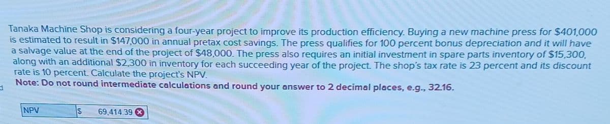 Tanaka Machine Shop is considering a four-year project to improve its production efficiency. Buying a new machine press for $401,000
is estimated to result in $147,000 in annual pretax cost savings. The press qualifies for 100 percent bonus depreciation and it will have
a salvage value at the end of the project of $48,000. The press also requires an initial investment in spare parts inventory of $15,300,
along with an additional $2,300 in inventory for each succeeding year of the project. The shop's tax rate is 23 percent and its discount
rate is 10 percent. Calculate the project's NPV.
Note: Do not round intermediate calculations and round your answer to 2 decimal places, e.g., 32.16.
NPV
S 69,414.39