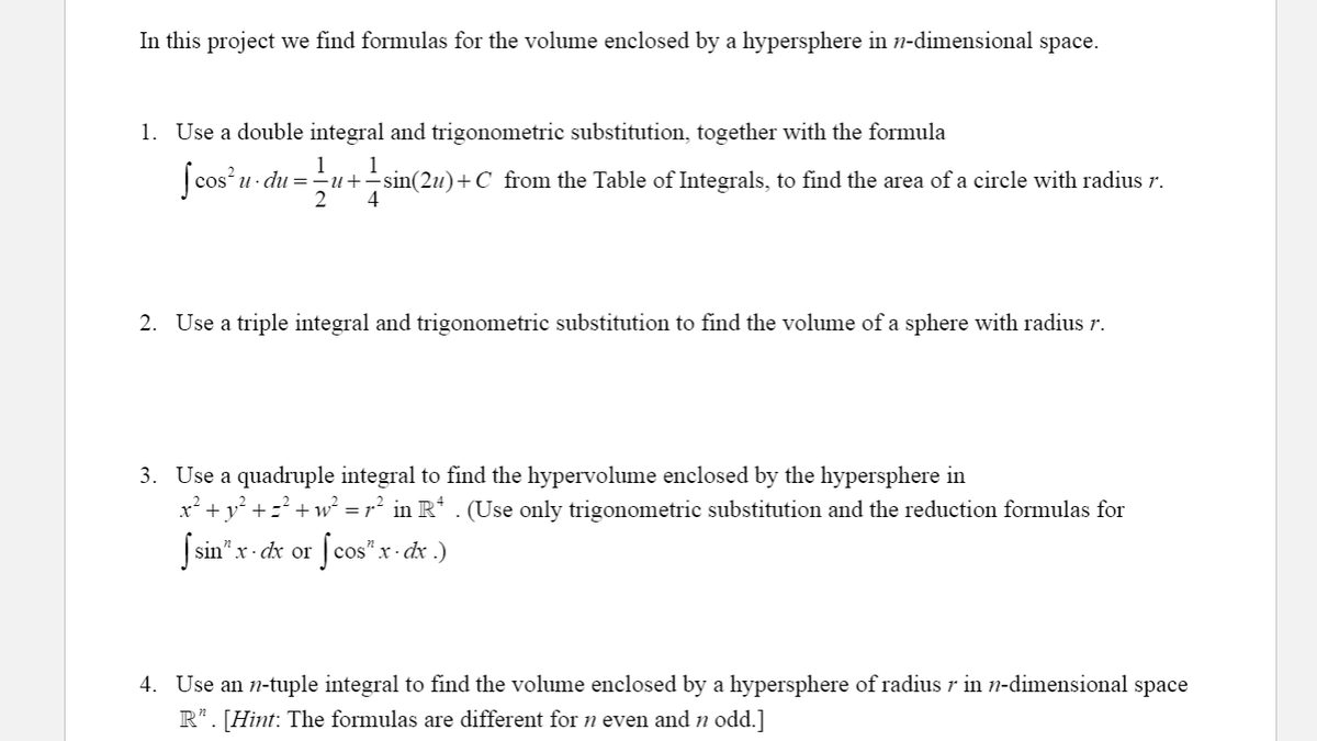 In this project we find formulas for the volume enclosed by a hypersphere in n-dimensional space.
1. Use a double integral and trigonometric substitution, together with the formula
1
1
| cos u- du =u+sin(2u)+C from the Table of Integrals, to find the area of a circle with radius r.
2
4
2. Use a triple integral and trigonometric substitution to find the volume of a sphere with radius r.
3. Use a quadruple integral to find the hypervolume enclosed by the hypersphere in
x² + y° +=+w² = r² in R* . (Use only trigonometric substitution and the reduction formulas for
Ssin"x- dx or
Scos"a
x. dx .)
4. Use an n-tuple integral to find the volume enclosed by a hypersphere of radius r in n-dimensional space
R*. [Hint: The formulas are different for n even and n odd.]
