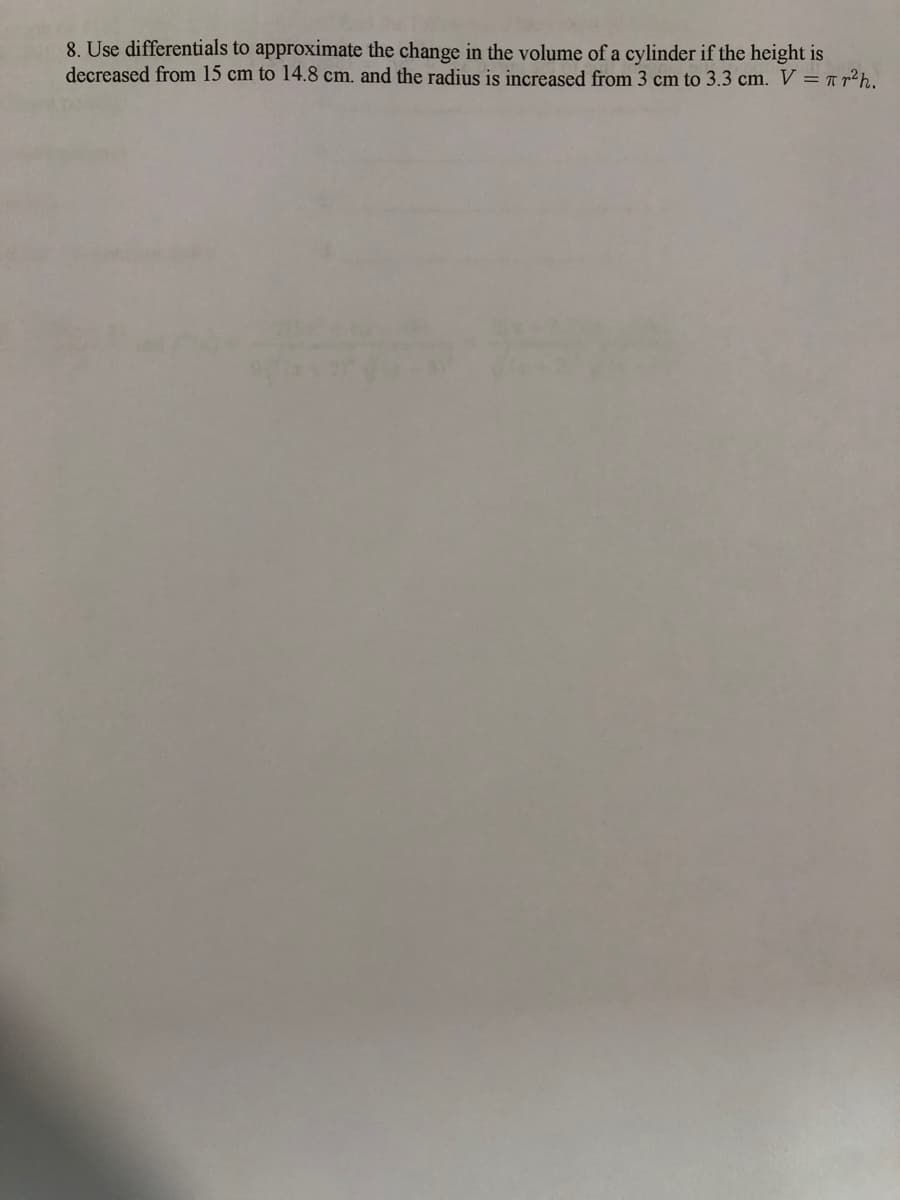 8. Use differentials to approximate the change in the volume of a cylinder if the height is
decreased from 15 cm to 14.8 cm. and the radius is increased from 3 cm to 3.3 cm. V = T r²h.
