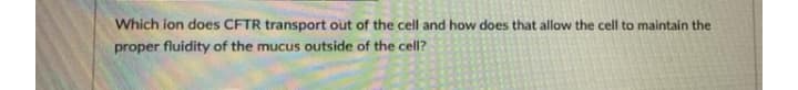 Which ion does CFTR transport out of the cell and how does that allow the cell to maintain the
proper fluidity of the mucus outside of the cell?
