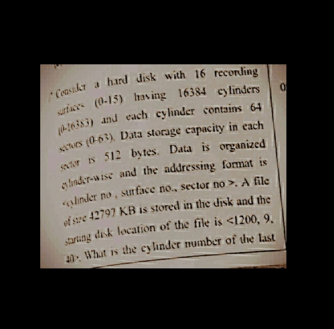 hard disk with 16 recording
Consider
-16383) and each cylinder contains 64
turs (0-63). Data storage capacity in each
sator is 512 bytes. Data is organized
s linder-wise and the addressing format is
slinder no, surface no., sector no >. A file
of size 42797 KB is stored in the disk and the
40. What is the cylinder number of the last
