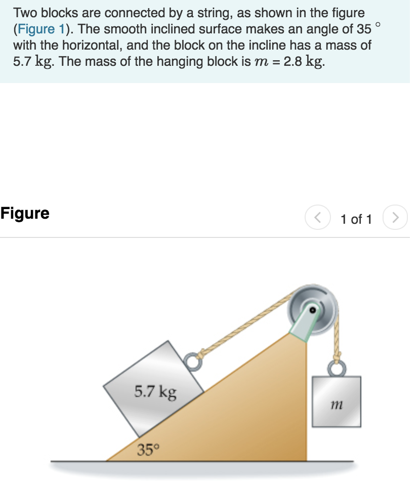 Two blocks are connected by a string, as shown in the figure
(Figure 1). The smooth inclined surface makes an angle of 35
with the horizontal, and the block on the incline has a mass of
5.7 kg. The mass of the hanging block is m -2.8 kg
Figure
1 01 1
5.7 kg
1m
35°
